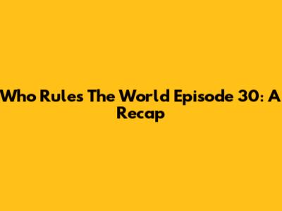 Who Rules The World Episode 30: A Recap