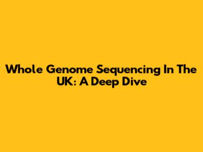 Whole Genome Sequencing In The UK: A Deep Dive