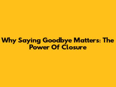 Why Saying Goodbye Matters: The Power Of Closure