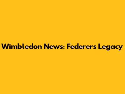 Wimbledon News: Federer's Legacy
