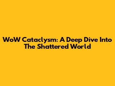 WoW Cataclysm: A Deep Dive Into The Shattered World