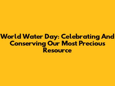 World Water Day: Celebrating And Conserving Our Most Precious Resource