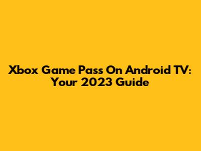 Xbox Game Pass On Android TV: Your 2023 Guide