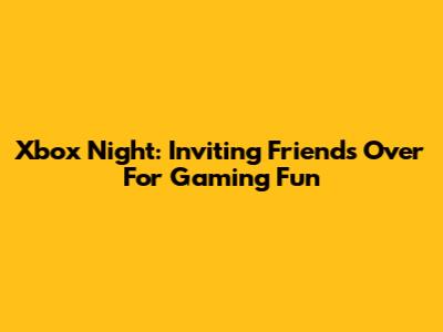 Xbox Night: Inviting Friends Over For Gaming Fun