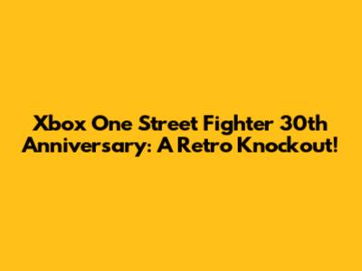Xbox One Street Fighter 30th Anniversary: A Retro Knockout!