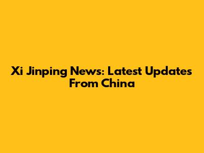Xi Jinping News: Latest Updates From China