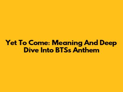 Yet To Come: Meaning And Deep Dive Into BTS's Anthem