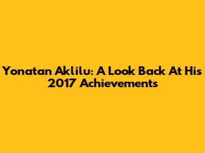 Yonatan Aklilu: A Look Back At His 2017 Achievements