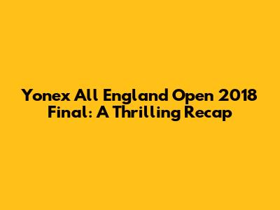 Yonex All England Open 2018 Final: A Thrilling Recap