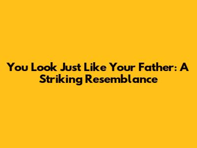 You Look Just Like Your Father: A Striking Resemblance