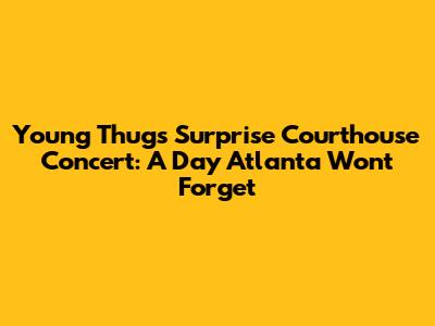 Young Thug's Surprise Courthouse Concert: A Day Atlanta Won't Forget