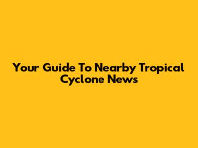 Your Guide To Nearby Tropical Cyclone News