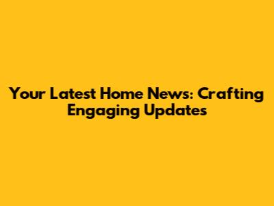 Your Latest Home News: Crafting Engaging Updates
