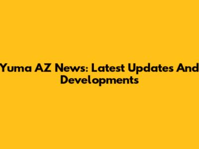 Yuma AZ News: Latest Updates And Developments