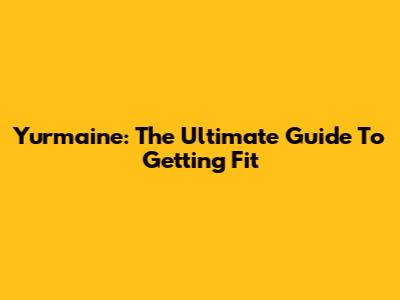 Yurmaine: The Ultimate Guide To Getting Fit