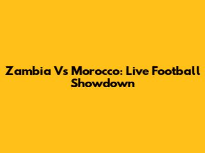 Zambia Vs Morocco: Live Football Showdown