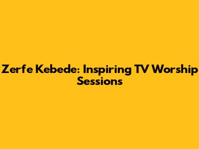 Zerfe Kebede: Inspiring TV Worship Sessions