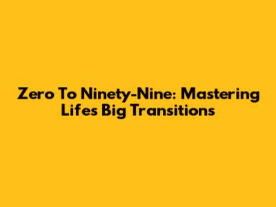 Zero To Ninety-Nine: Mastering Life's Big Transitions