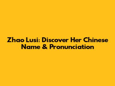 Zhao Lusi: Discover Her Chinese Name & Pronunciation