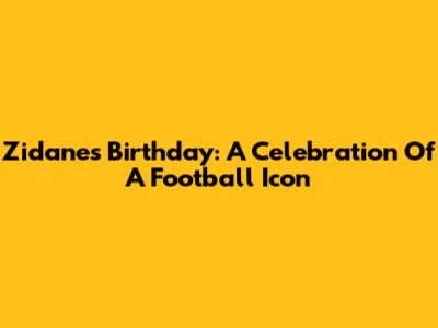 Zidane's Birthday: A Celebration Of A Football Icon