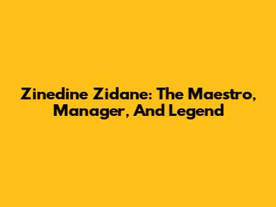 Zinedine Zidane: The Maestro, Manager, And Legend