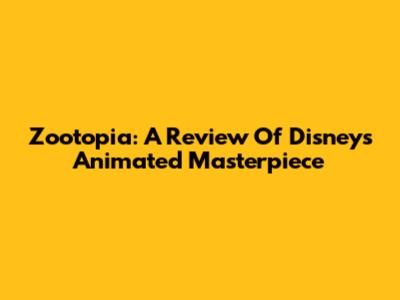Zootopia: A Review Of Disney's Animated Masterpiece
